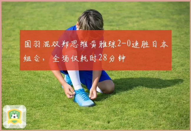 国羽混双郑思维黄雅琼2-0速胜日本组合，全场仅耗时28分钟