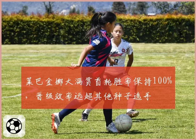 莱巴金娜大满贯首轮胜率保持100%，晋级效率远超其他种子选手