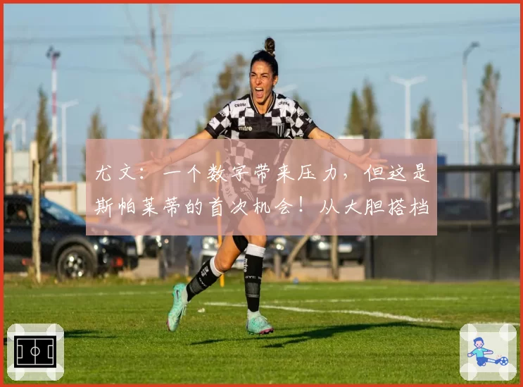 尤文:一个数字带来压力,但这是斯帕莱蒂的首次机会!从大胆搭档到最后归队