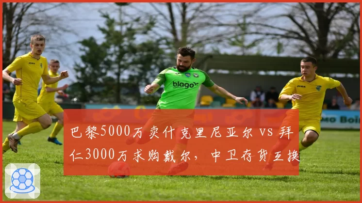 巴黎5000万卖什克里尼亚尔 vs 拜仁3000万求购戴尔，中卫存货互换东家各取所需
