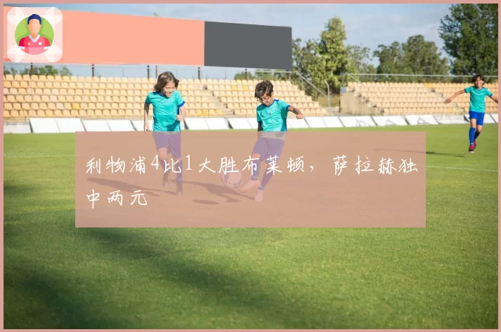 利物浦4比1大胜布莱顿，萨拉赫独中两元