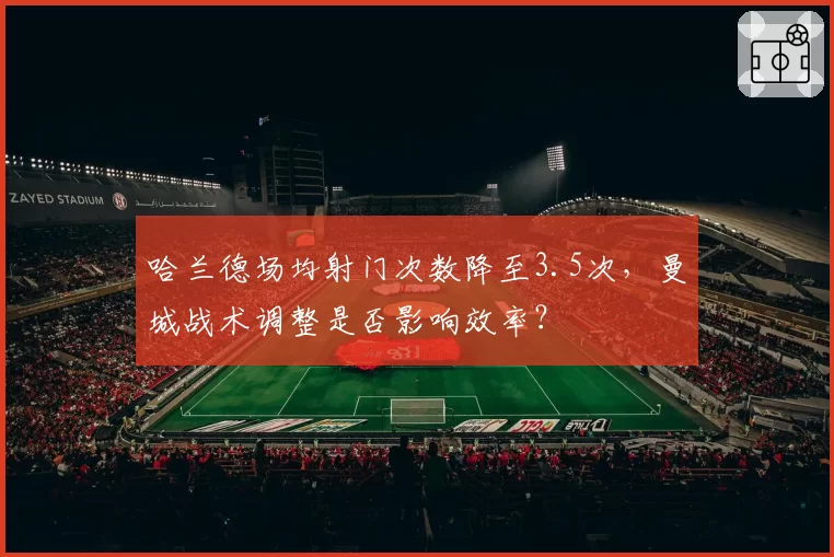 哈兰德场均射门次数降至3.5次，曼城战术调整是否影响效率？