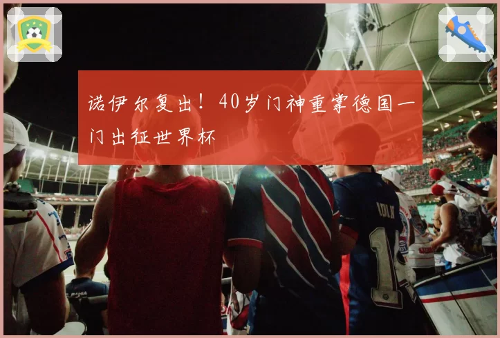 诺伊尔复出！40岁门神重掌德国一门出征世界杯
