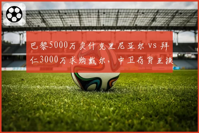 巴黎5000万卖什克里尼亚尔 vs 拜仁3000万求购戴尔，中卫存货互换东家各取所需