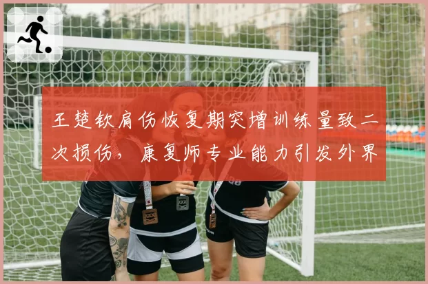 王楚钦肩伤恢复期突增训练量致二次损伤，康复师专业能力引发外界质疑