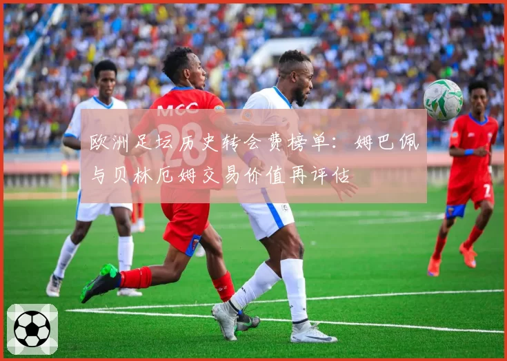 欧洲足坛历史转会费榜单:姆巴佩与贝林厄姆交易价值再评估