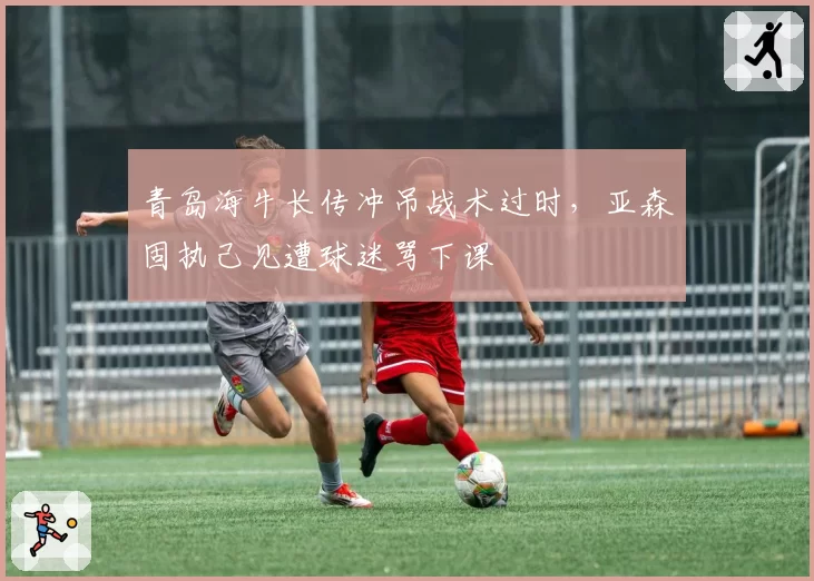 青岛海牛长传冲吊战术过时，亚森固执己见遭球迷骂下课