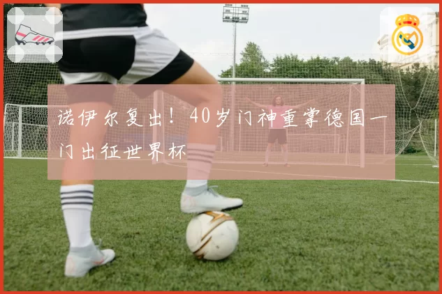 诺伊尔复出！40岁门神重掌德国一门出征世界杯