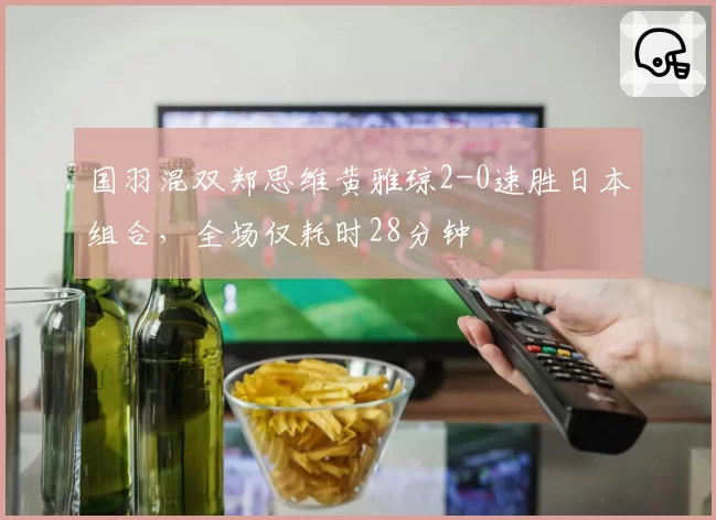 国羽混双郑思维黄雅琼2-0速胜日本组合，全场仅耗时28分钟