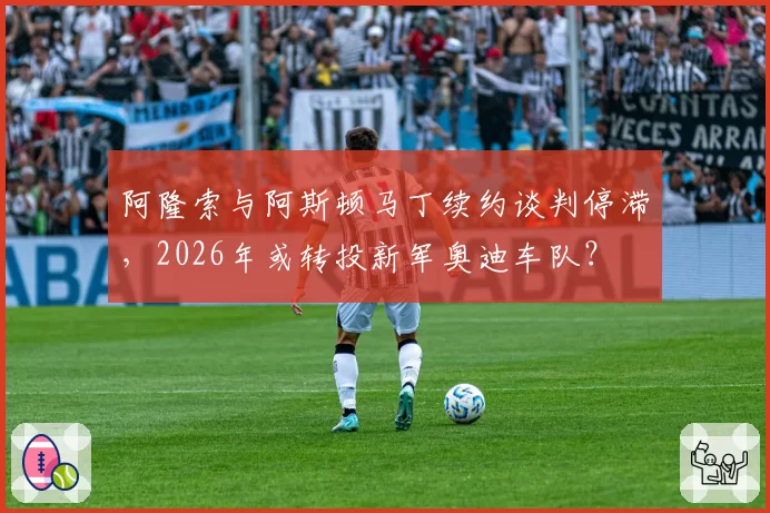 阿隆索与阿斯顿马丁续约谈判停滞，2026年或转投新军奥迪车队？