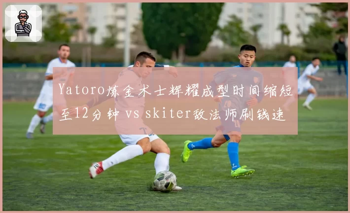 Yatoro炼金术士辉耀成型时间缩短至12分钟 vs skiter敌法师刷钱速度落后，一号位发育效率逆转