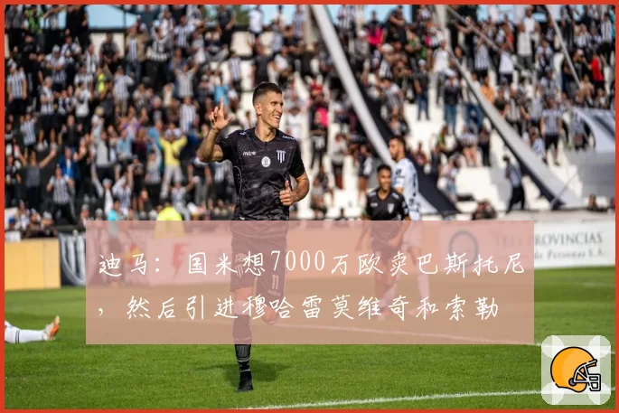 迪马：国米想7000万欧卖巴斯托尼，然后引进穆哈雷莫维奇和索勒