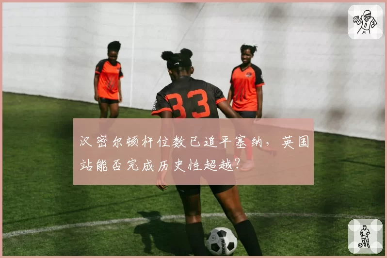 汉密尔顿杆位数已追平塞纳，英国站能否完成历史性超越？