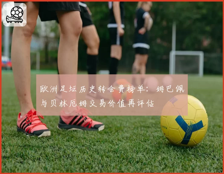 欧洲足坛历史转会费榜单：姆巴佩与贝林厄姆交易价值再评估