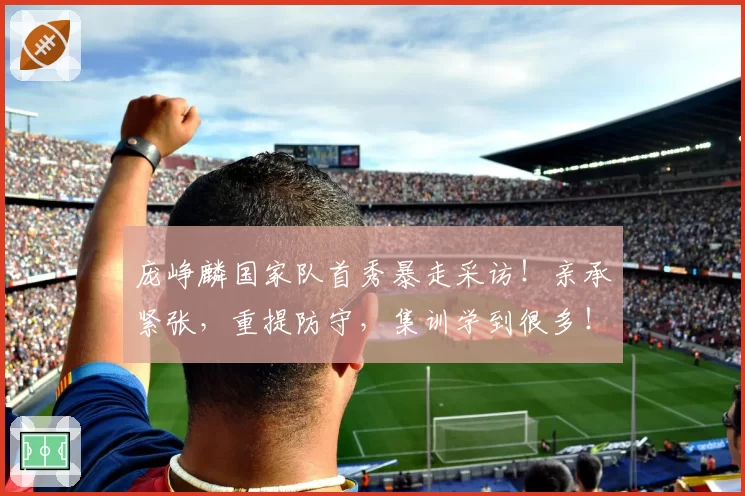 庞峥麟国家队首秀暴走采访！亲承紧张，重提防守，集训学到很多！