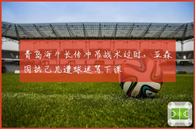 青岛海牛长传冲吊战术过时，亚森固执己见遭球迷骂下课