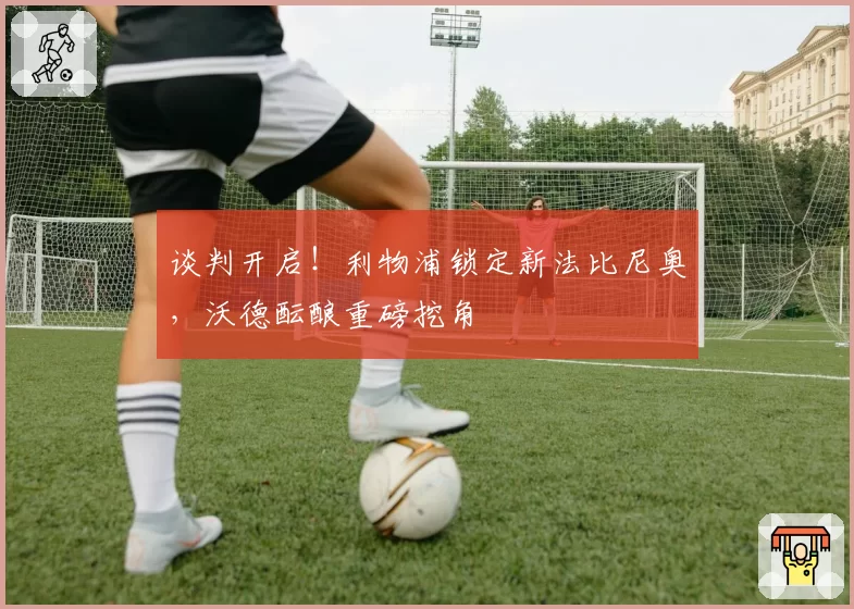 谈判开启！利物浦锁定新法比尼奥，沃德酝酿重磅挖角