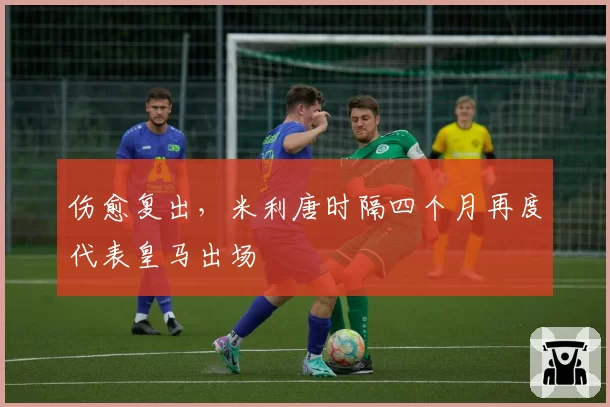 伤愈复出，米利唐时隔四个月再度代表皇马出场