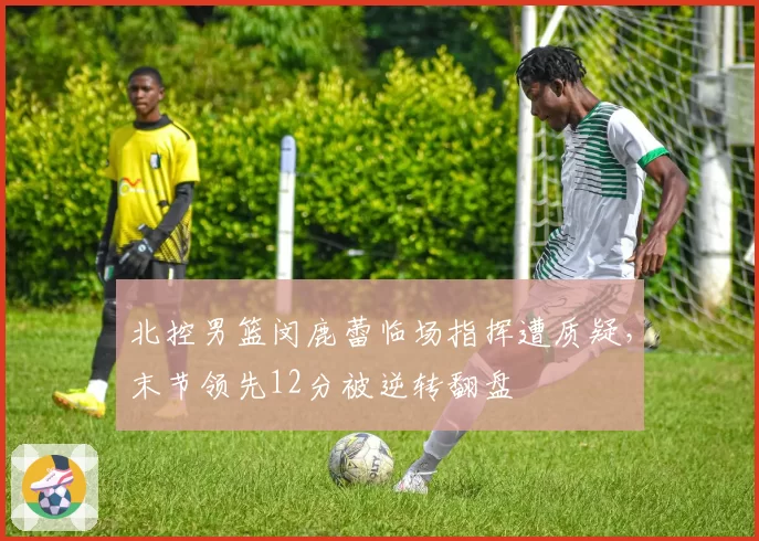北控男篮闵鹿蕾临场指挥遭质疑,末节领先12分被逆转翻盘