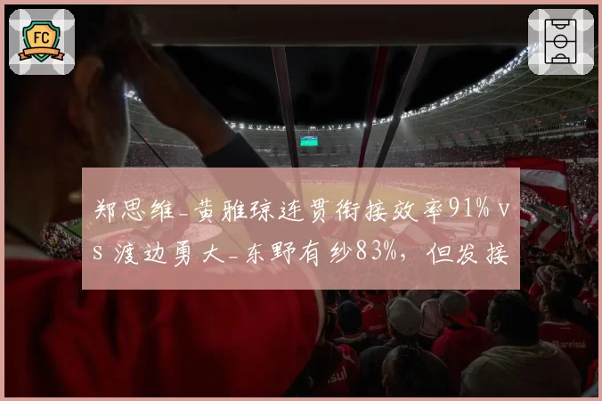 郑思维_黄雅琼连贯衔接效率91% vs 渡边勇大_东野有纱83%,但发接发环节抢分差距缩小