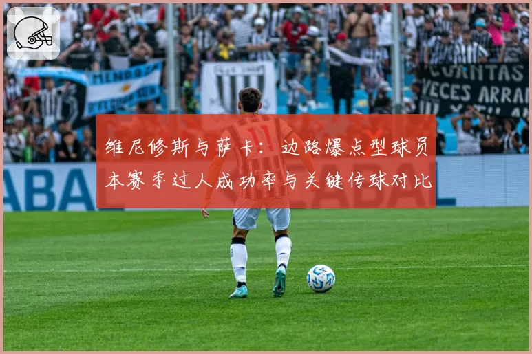 维尼修斯与萨卡：边路爆点型球员本赛季过人成功率与关键传球对比