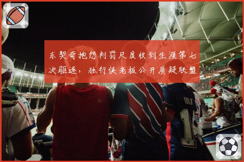 东契奇抱怨判罚尺度收到生涯第七次驱逐，独行侠老板公开质疑联盟双重标准