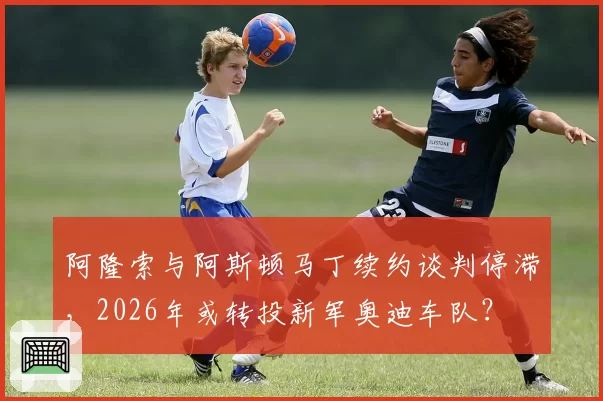 阿隆索与阿斯顿马丁续约谈判停滞，2026年或转投新军奥迪车队？