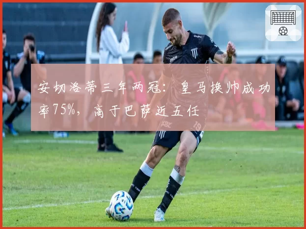 安切洛蒂三年两冠：皇马换帅成功率75%，高于巴萨近五任