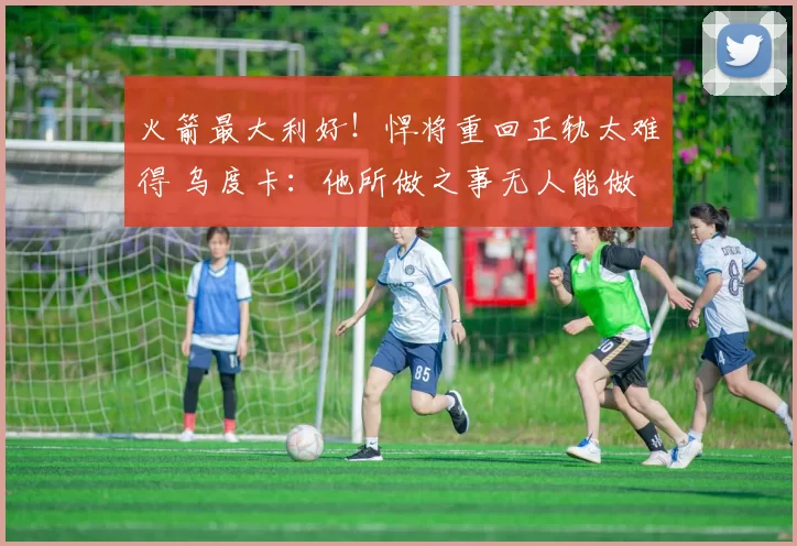 火箭最大利好！悍将重回正轨太难得 乌度卡：他所做之事无人能做