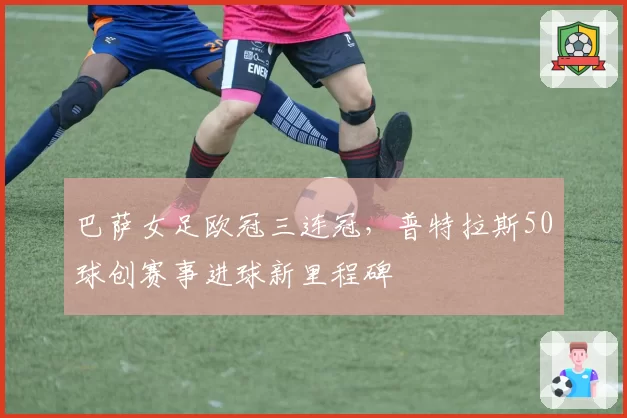 巴萨女足欧冠三连冠，普特拉斯50球创赛事进球新里程碑