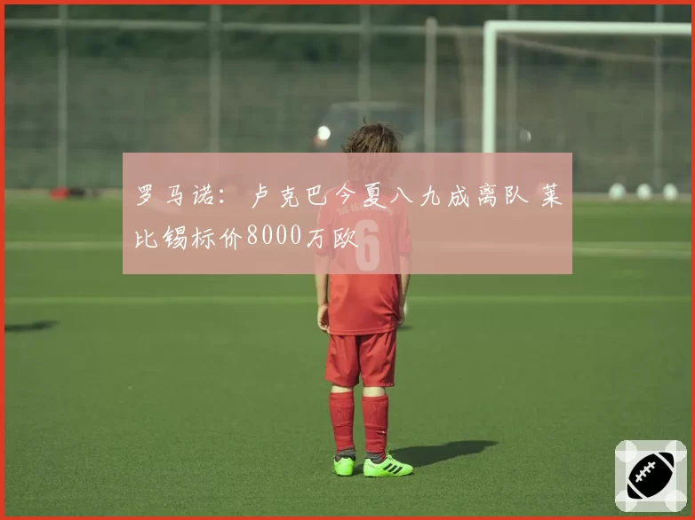 罗马诺：卢克巴今夏八九成离队 莱比锡标价8000万欧