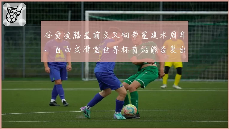 谷爱凌膝盖前交叉韧带重建术周年，自由式滑雪世界杯首站能否复出？