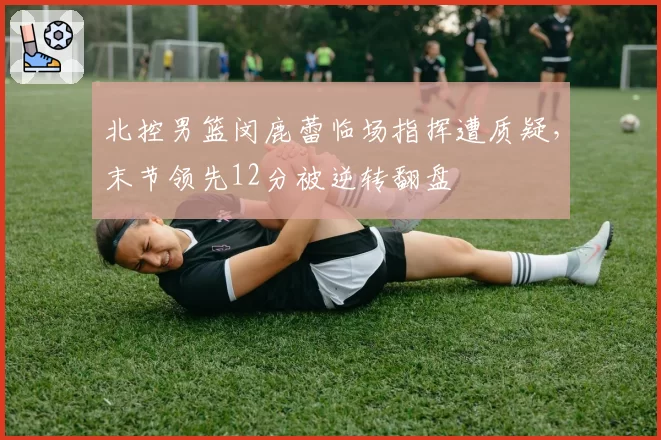 北控男篮闵鹿蕾临场指挥遭质疑,末节领先12分被逆转翻盘