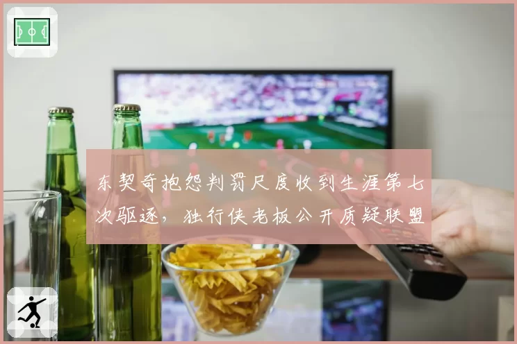 东契奇抱怨判罚尺度收到生涯第七次驱逐，独行侠老板公开质疑联盟双重标准