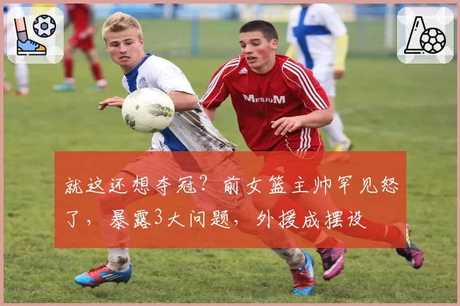 就这还想夺冠？前女篮主帅罕见怒了，暴露3大问题，外援成摆设