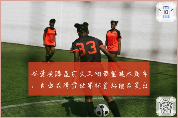 谷爱凌膝盖前交叉韧带重建术周年，自由式滑雪世界杯首站能否复出？