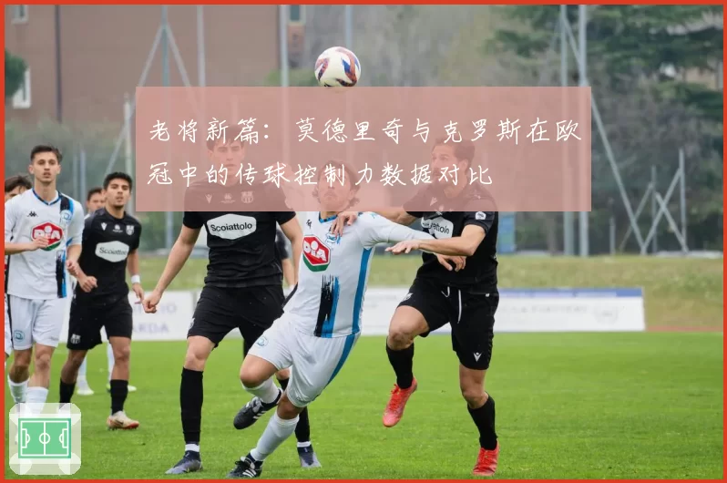 老将新篇:莫德里奇与克罗斯在欧冠中的传球控制力数据对比