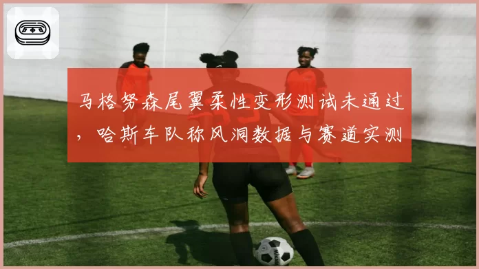 马格努森尾翼柔性变形测试未通过，哈斯车队称风洞数据与赛道实测矛盾