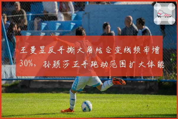 王曼昱反手撕大角结合变线频率增30%,孙颖莎正手跑动范围扩大体能下降
