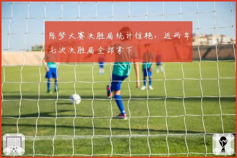 陈梦大赛决胜局统计惊艳，近两年七次决胜局全部拿下