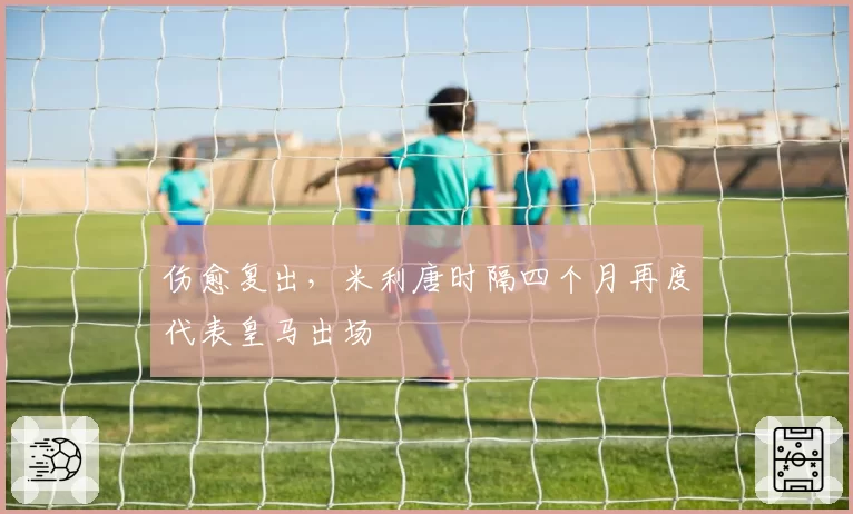伤愈复出，米利唐时隔四个月再度代表皇马出场