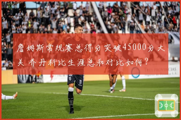 詹姆斯常规赛总得分突破45000分大关 乔丹科比生涯总和对比如何？