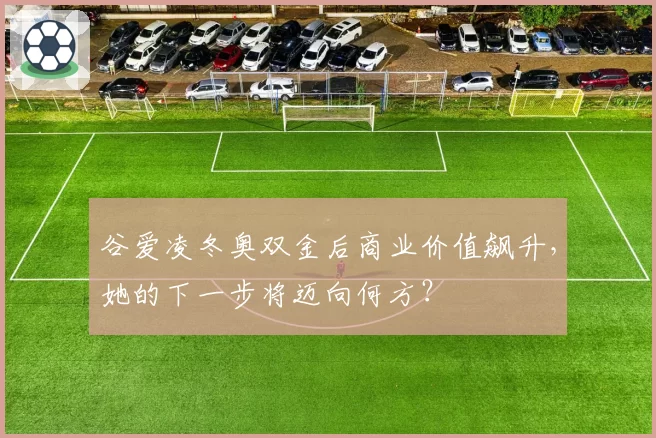 谷爱凌冬奥双金后商业价值飙升，她的下一步将迈向何方？