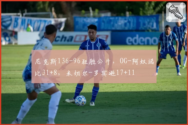 尼克斯136-96狂胜公牛，OG-阿奴诺比31+8，米切尔-罗宾逊17+11