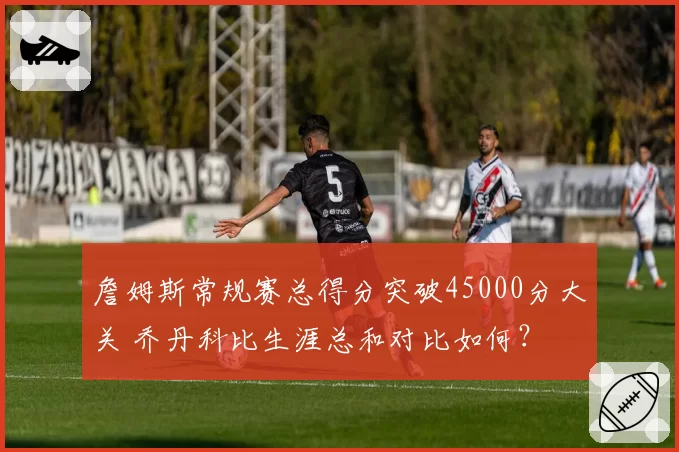 詹姆斯常规赛总得分突破45000分大关 乔丹科比生涯总和对比如何？