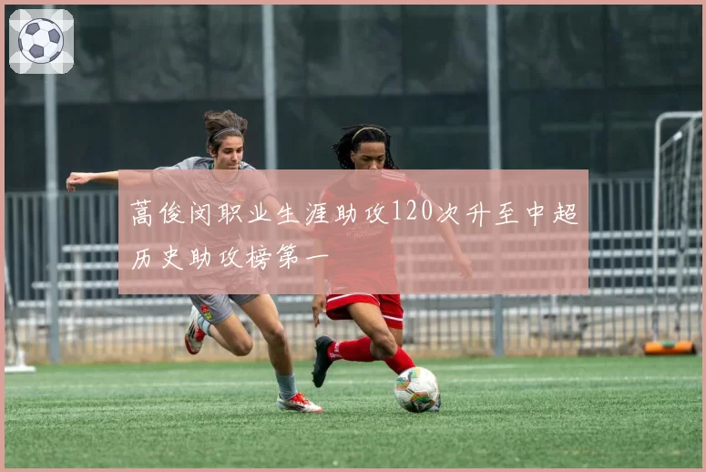 蒿俊闵职业生涯助攻120次升至中超历史助攻榜第一