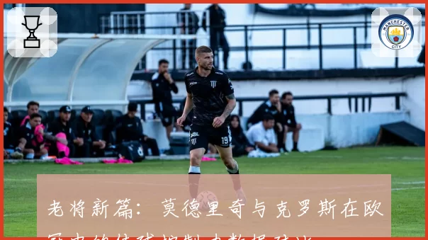 老将新篇：莫德里奇与克罗斯在欧冠中的传球控制力数据对比