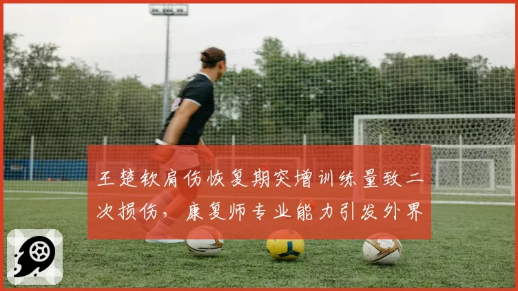 王楚钦肩伤恢复期突增训练量致二次损伤，康复师专业能力引发外界质疑