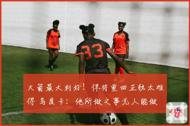 火箭最大利好！悍将重回正轨太难得 乌度卡：他所做之事无人能做