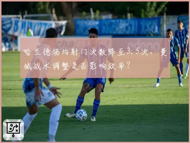 哈兰德场均射门次数降至3.5次，曼城战术调整是否影响效率？